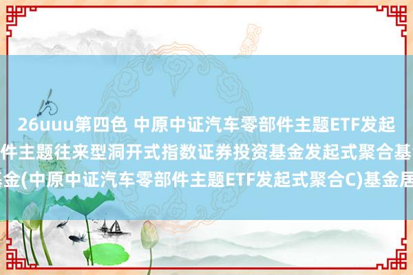 26uuu第四色 中原中证汽车零部件主题ETF发起式聚合C: 中原中证汽车零部件主题往来型洞开式指数证券投资基金发起式聚合基金(中原中证汽车零部件主题ETF发起式聚合C)基金居品贵府选录(2024-11-01)