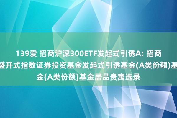 139爱 招商沪深300ETF发起式引诱A: 招商沪深300走动型盛开式指数证券投资基金发起式引诱基金(A类份额)基金居品贵寓选录