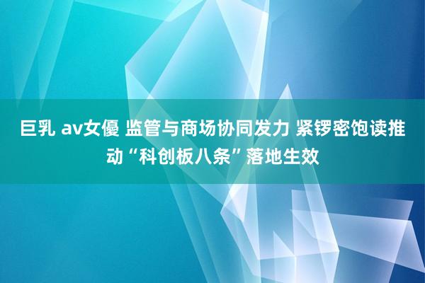 巨乳 av女優 监管与商场协同发力 紧锣密饱读推动“科创板八条”落地生效