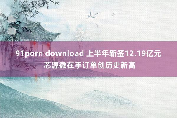 91porn download 上半年新签12.19亿元 芯源微在手订单创历史新高