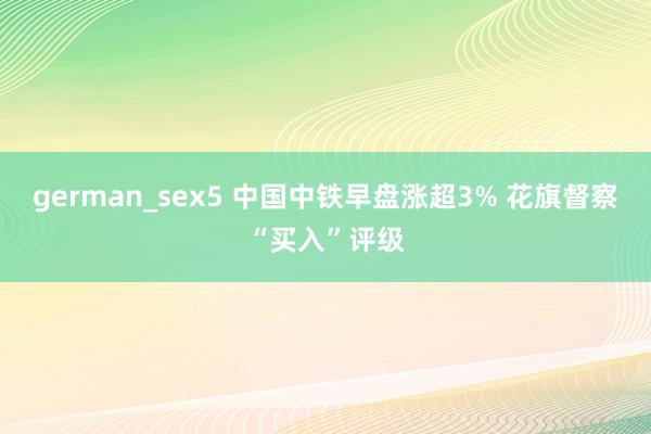 german_sex5 中国中铁早盘涨超3% 花旗督察“买入”评级