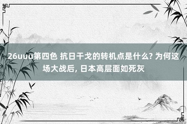 26uuu第四色 抗日干戈的转机点是什么? 为何这场大战后， 日本高层面如死灰