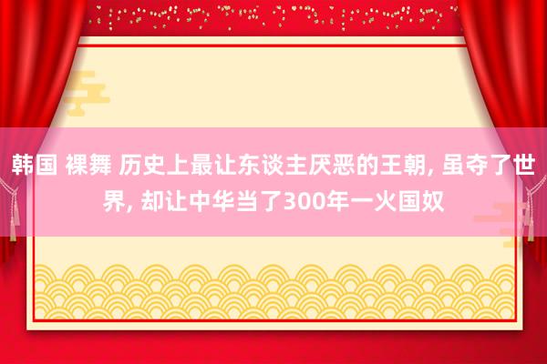 韩国 裸舞 历史上最让东谈主厌恶的王朝， 虽夺了世界， 却让中华当了300年一火国奴