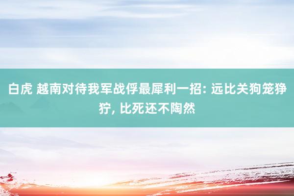 白虎 越南对待我军战俘最犀利一招: 远比关狗笼狰狞， 比死还不陶然