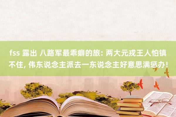 fss 露出 八路军最乖癖的旅: 两大元戎王人怕镇不住， 伟东说念主派去一东说念主好意思满惩办!