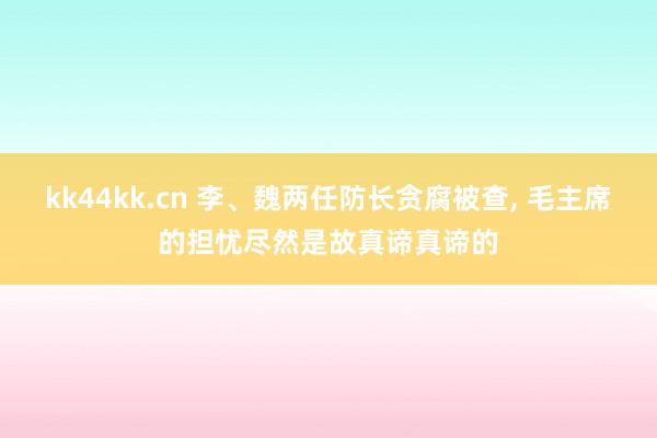 kk44kk.cn 李、魏两任防长贪腐被查， 毛主席的担忧尽然是故真谛真谛的