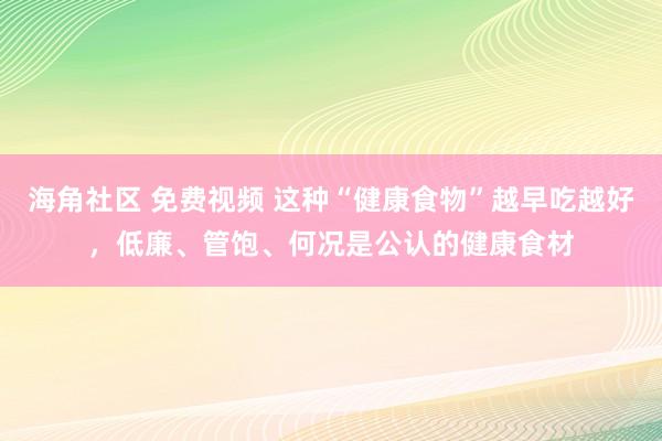 海角社区 免费视频 这种“健康食物”越早吃越好，低廉、管饱、何况是公认的健康食材