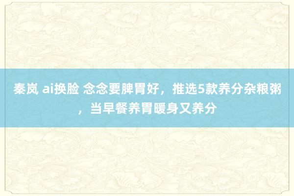 秦岚 ai换脸 念念要脾胃好，推选5款养分杂粮粥，当早餐养胃暖身又养分