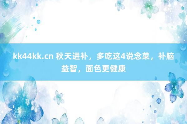 kk44kk.cn 秋天进补，多吃这4说念菜，补脑益智，面色更健康