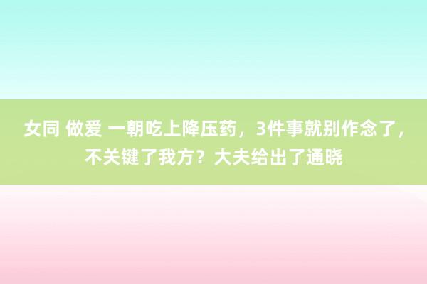 女同 做爱 一朝吃上降压药，3件事就别作念了，不关键了我方？大夫给出了通晓