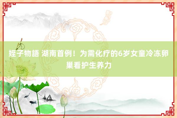 姪子物語 湖南首例！为需化疗的6岁女童冷冻卵巢看护生养力