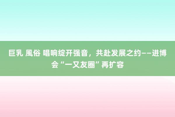 巨乳 風俗 唱响绽开强音，共赴发展之约——进博会“一又友圈”再扩容