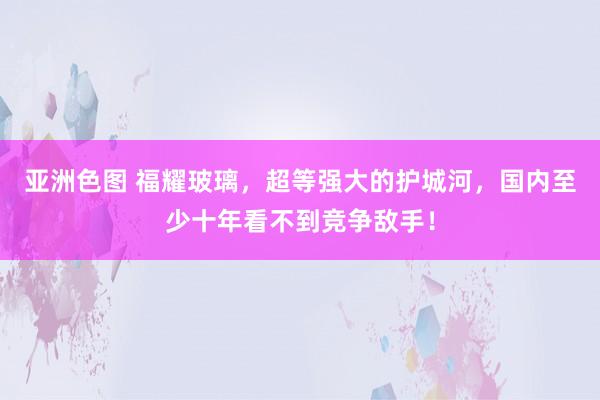 亚洲色图 福耀玻璃，超等强大的护城河，国内至少十年看不到竞争敌手！