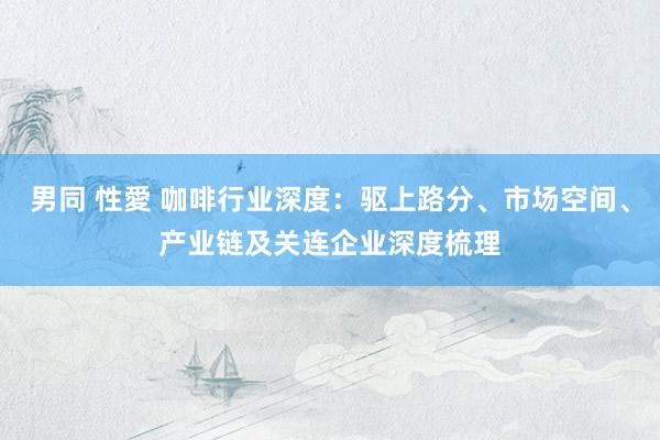 男同 性愛 咖啡行业深度：驱上路分、市场空间、产业链及关连企业深度梳理