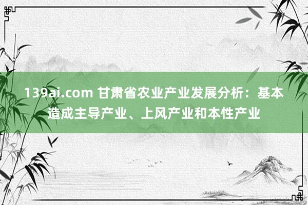 139ai.com 甘肃省农业产业发展分析：基本造成主导产业、上风产业和本性产业