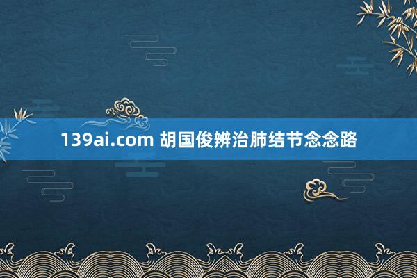 139ai.com 胡国俊辨治肺结节念念路