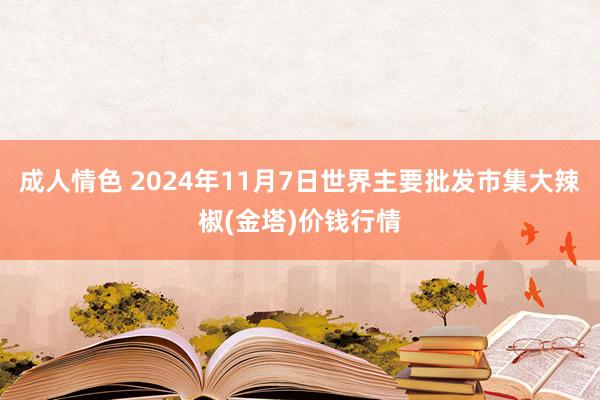 成人情色 2024年11月7日世界主要批发市集大辣椒(金塔)价钱行情