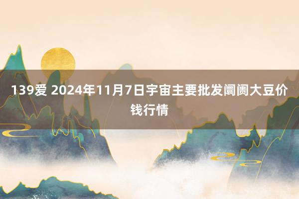 139爱 2024年11月7日宇宙主要批发阛阓大豆价钱行情