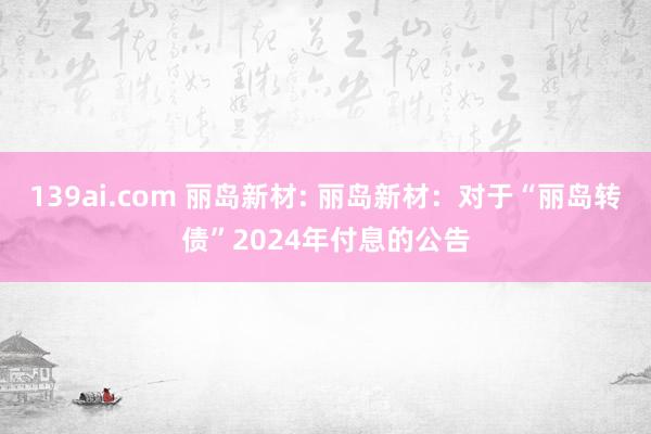 139ai.com 丽岛新材: 丽岛新材：对于“丽岛转债”2024年付息的公告