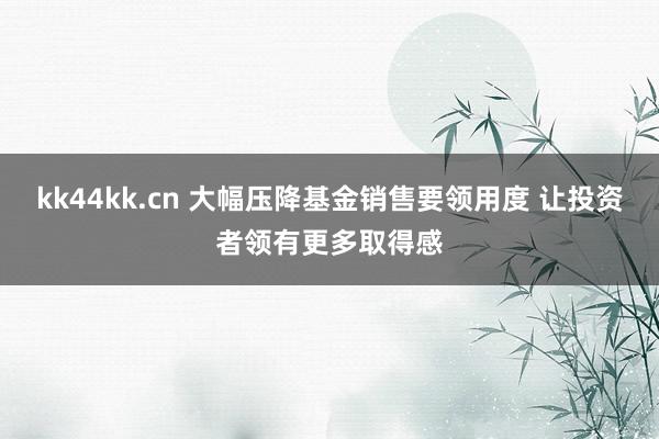 kk44kk.cn 大幅压降基金销售要领用度 让投资者领有更多取得感