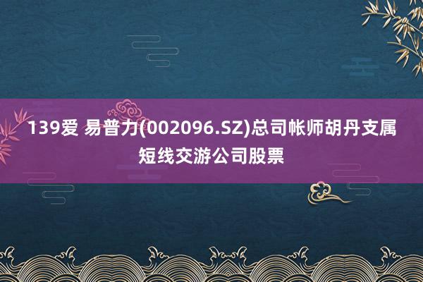 139爱 易普力(002096.SZ)总司帐师胡丹支属短线交游公司股票