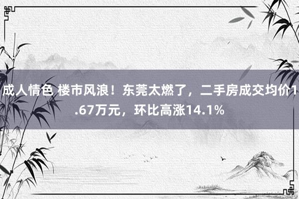 成人情色 楼市风浪！东莞太燃了，二手房成交均价1.67万元，环比高涨14.1%