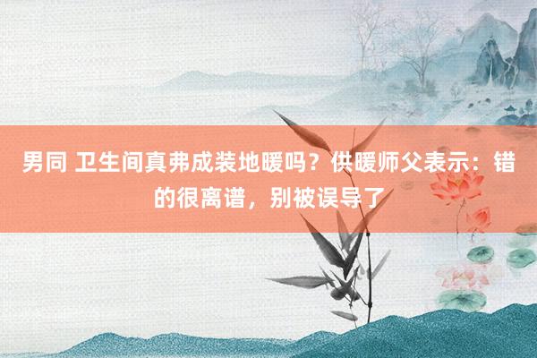 男同 卫生间真弗成装地暖吗？供暖师父表示：错的很离谱，别被误导了