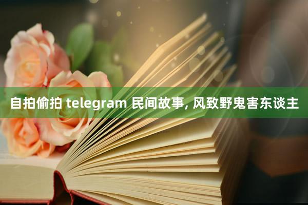 自拍偷拍 telegram 民间故事， 风致野鬼害东谈主