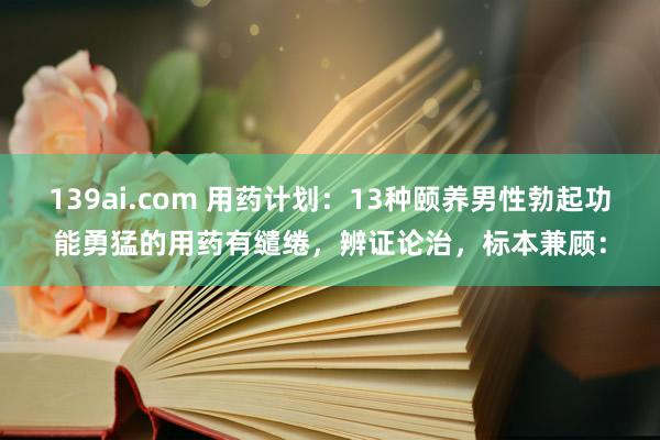 139ai.com 用药计划：13种颐养男性勃起功能勇猛的用药有缱绻，辨证论治，标本兼顾：