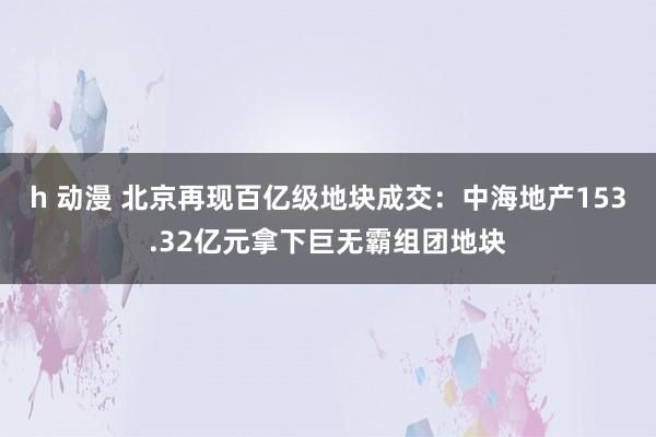 h 动漫 北京再现百亿级地块成交：中海地产153.32亿元拿下巨无霸组团地块