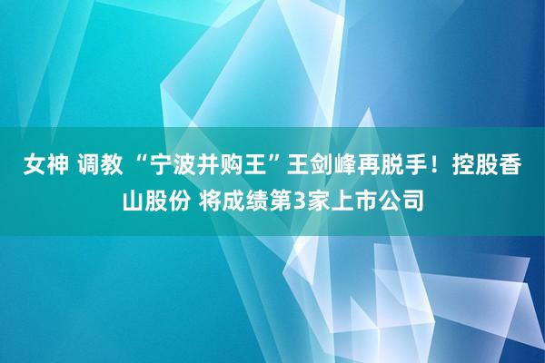 女神 调教 “宁波并购王”王剑峰再脱手！控股香山股份 将成绩第3家上市公司