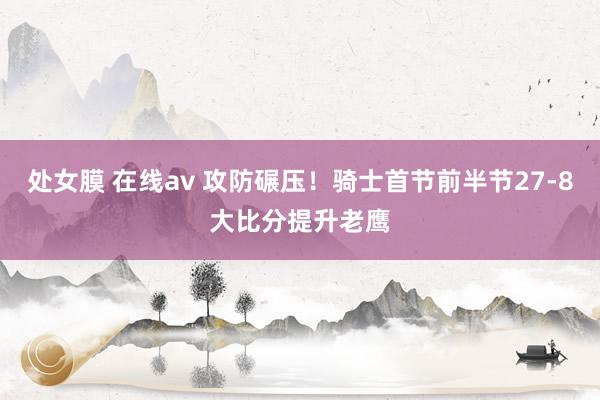 处女膜 在线av 攻防碾压！骑士首节前半节27-8大比分提升老鹰