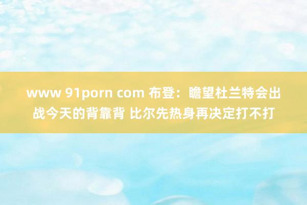 www 91porn com 布登：瞻望杜兰特会出战今天的背靠背 比尔先热身再决定打不打