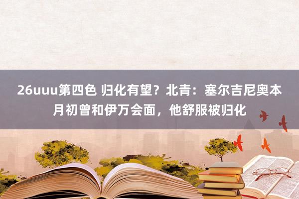 26uuu第四色 归化有望？北青：塞尔吉尼奥本月初曾和伊万会面，他舒服被归化