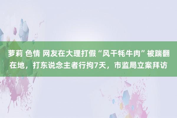 萝莉 色情 网友在大理打假“风干牦牛肉”被踹翻在地，打东说念主者行拘7天，市监局立案拜访