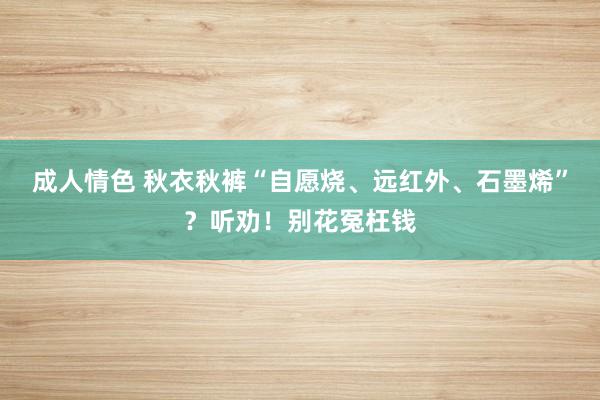 成人情色 秋衣秋裤“自愿烧、远红外、石墨烯”？听劝！别花冤枉钱