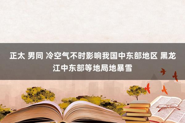 正太 男同 冷空气不时影响我国中东部地区 黑龙江中东部等地局地暴雪