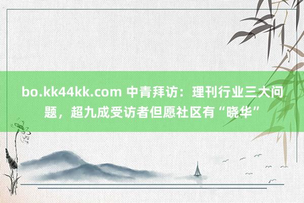 bo.kk44kk.com 中青拜访：理刊行业三大问题，超九成受访者但愿社区有“晓华”