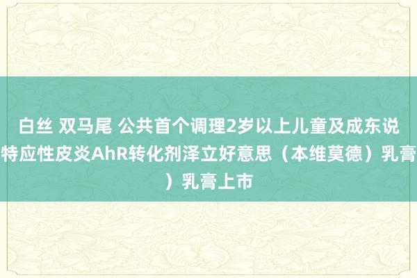 白丝 双马尾 公共首个调理2岁以上儿童及成东说念主特应性皮炎AhR转化剂泽立好意思（本维莫德）乳膏上市