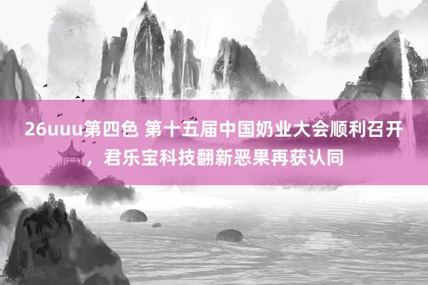 26uuu第四色 第十五届中国奶业大会顺利召开，君乐宝科技翻新恶果再获认同