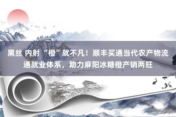 黑丝 内射 “橙”就不凡！顺丰买通当代农产物流通就业体系，助力麻阳冰糖橙产销两旺