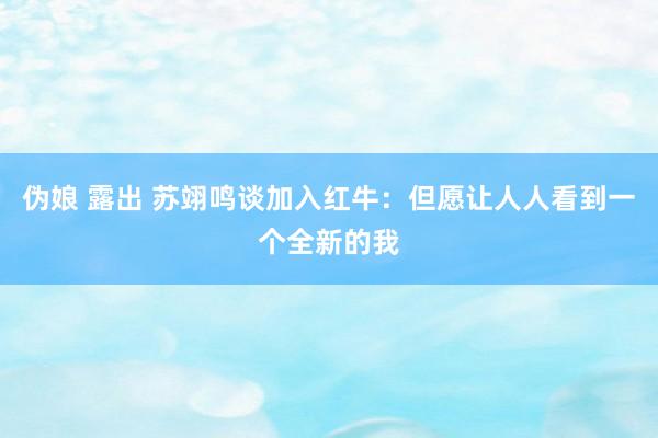 伪娘 露出 苏翊鸣谈加入红牛：但愿让人人看到一个全新的我