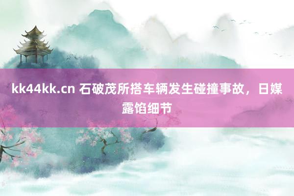 kk44kk.cn 石破茂所搭车辆发生碰撞事故，日媒露馅细节