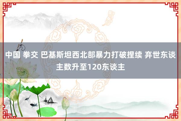 中国 拳交 巴基斯坦西北部暴力打破捏续 弃世东谈主数升至120东谈主