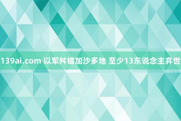 139ai.com 以军舛错加沙多地 至少13东说念主弃世