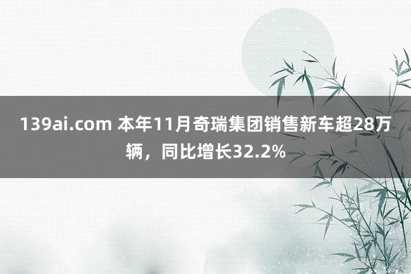 139ai.com 本年11月奇瑞集团销售新车超28万辆，同比增长32.2%