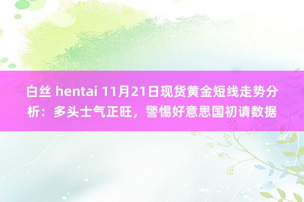 白丝 hentai 11月21日现货黄金短线走势分析：多头士气正旺，警惕好意思国初请数据