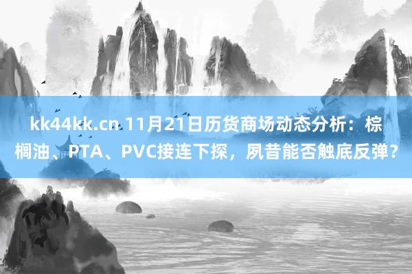 kk44kk.cn 11月21日历货商场动态分析：棕榈油、PTA、PVC接连下探，夙昔能否触底反弹？