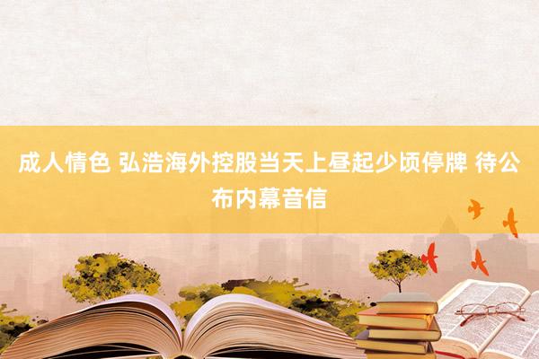 成人情色 弘浩海外控股当天上昼起少顷停牌 待公布内幕音信