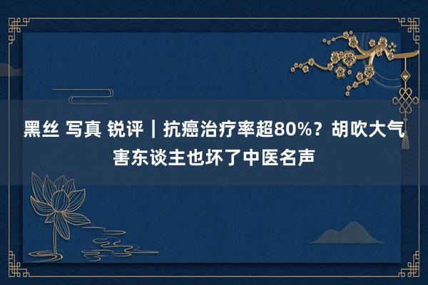 黑丝 写真 锐评｜抗癌治疗率超80%？胡吹大气害东谈主也坏了中医名声